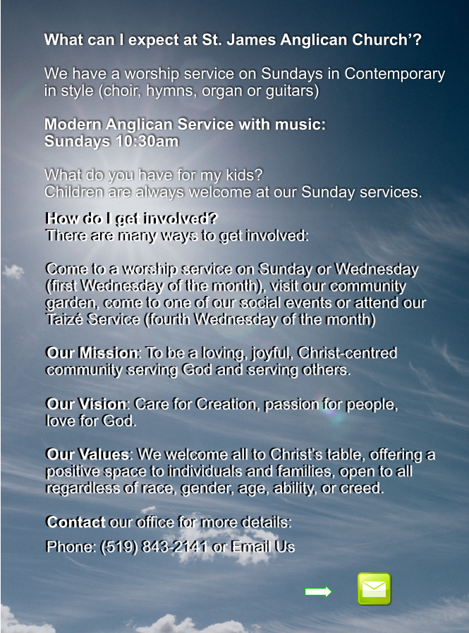 What can I expect at St. James Anglican Church’?  We have a worship service on Sundays in Contemporary in style (choir, hymns, organ or guitars)  Modern Anglican Service with music:  Sundays 10:30am  What do you have for my kids? Children are always welcome at our Sunday services.    How do I get involved? There are many ways to get involved:  Come to a worship service on Sunday or Wednesday (first Wednesday of the month), visit our community garden, come to one of our social events or attend our Taizé Service (fourth Wednesday of the month)  Our Mission: To be a loving, joyful, Christ-centred community serving God and serving others.  Our Vision: Care for Creation, passion for people,  love for God.  Our Values: We welcome all to Christ’s table, offering a positive space to individuals and families, open to all regardless of race, gender, age, ability, or creed.  Contact our office for more details:  Phone: (519) 843-2141 or Email Us